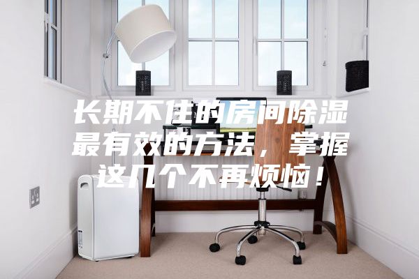長期不住的房間除濕最有效的方法,掌握這幾個不再煩惱!