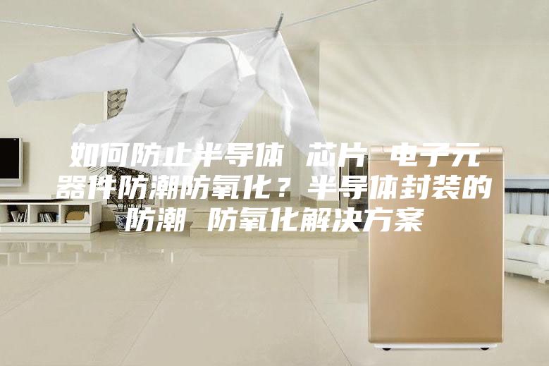 如何防止半導體 芯片 電子元器件防潮防氧化？半導體封裝的防潮 防氧化解決方案