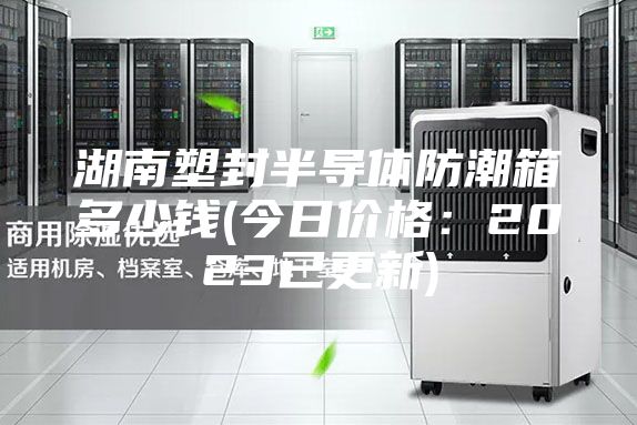 湖南塑封半導體防潮箱多少錢(今日價格：2023已更新)