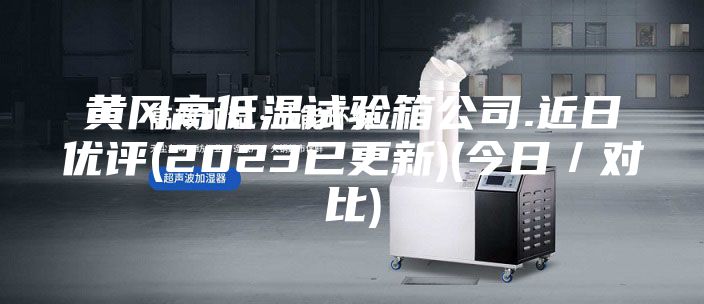 黃岡高低溫試驗箱公司.近日優評(2023已更新)(今日/對比)