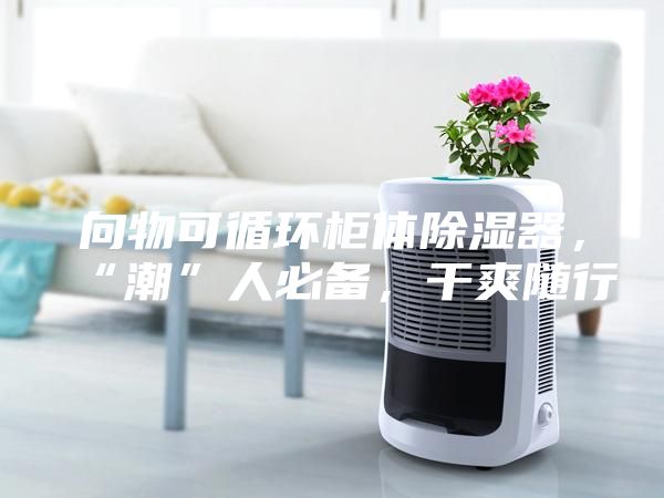 向物可循環柜體除濕器,“潮”人必備,干爽隨行