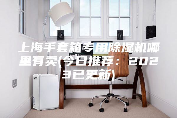 上海手套箱專用除濕機(jī)哪里有賣(今日推薦：2023已更新)