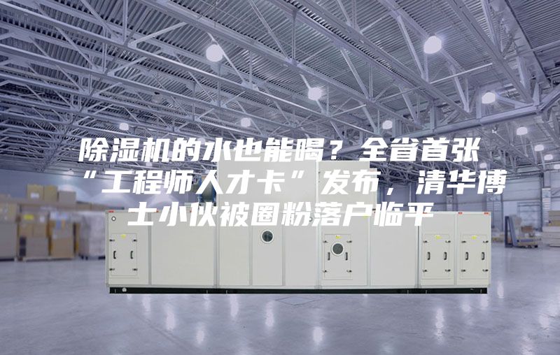 除濕機的水也能喝?全省首張“工程師人才卡”發布,清華博士小伙被圈粉落戶臨平