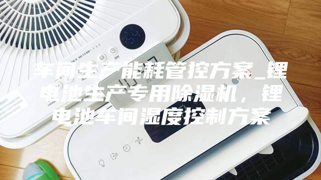 車間生產(chǎn)能耗管控方案_鋰電池生產(chǎn)專用除濕機(jī),鋰電池車間濕度控制方案