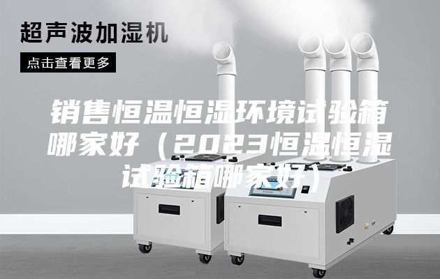 銷售恒溫恒濕環境試驗箱哪家好（2023恒溫恒濕試驗箱哪家好）